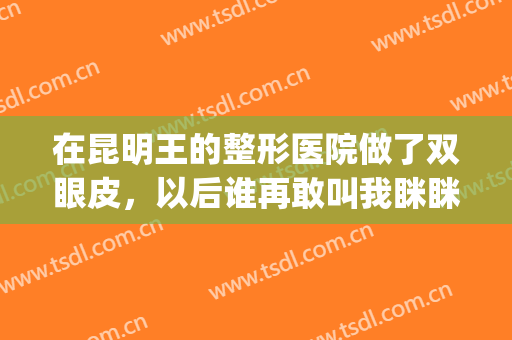 在昆明王的整形医院做了双眼皮，以后谁再敢叫我眯眯眼我就跟谁急(昆明王的整形医院怎么样)