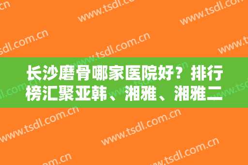 长沙磨骨哪家医院好？排行榜汇聚亚韩、湘雅、湘雅二医院等！实力强中强！