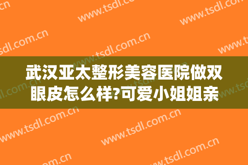 武汉亚太整形美容医院做双眼皮怎么样?可爱小姐姐亲身体验分享喔(武汉亚美整形美容医院)