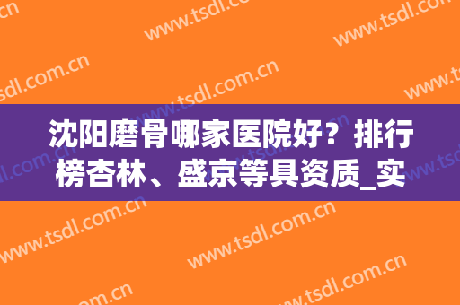 沈阳磨骨哪家医院好？排行榜杏林、盛京等具资质_实力多方面比拼！(沈阳骨科医院比较好)