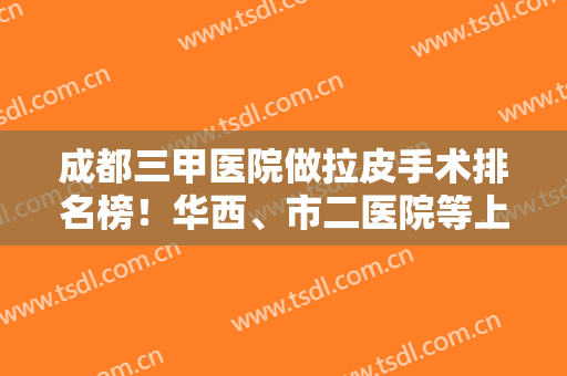 成都三甲医院做拉皮手术排名榜！华西、市二医院等上榜！附上案例和价格表