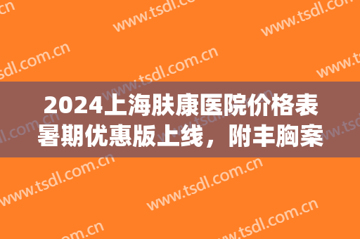 2024上海肤康医院价格表暑期优惠版上线，附丰胸案例(肤康医院在线咨询)