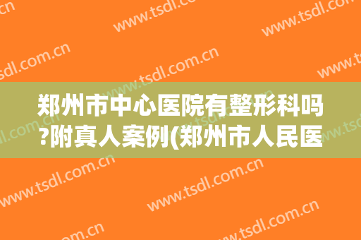 郑州市中心医院有整形科吗?附真人案例(郑州市人民医院整形外科)