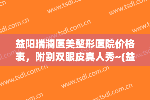 益阳瑞澜医美整形医院价格表，附割双眼皮真人秀~(益阳瑞澜整形医院地址)