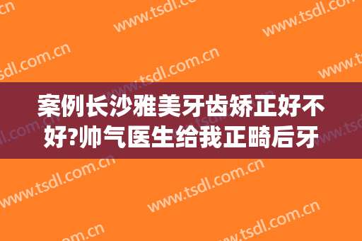 案例长沙雅美牙齿矫正好不好?帅气医生给我正畸后牙齿不打架了!(长沙牙齿矫正医生推荐)