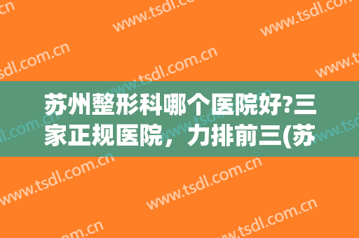 苏州整形科哪个医院好?三家正规医院，力排前三(苏州哪个三甲医院的整形科好)