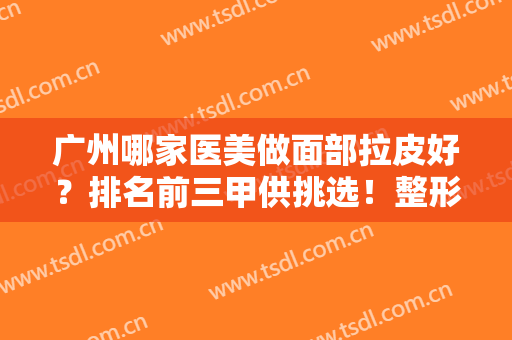 广州哪家医美做面部拉皮好？排名前三甲供挑选！整形案例、收费价格上线