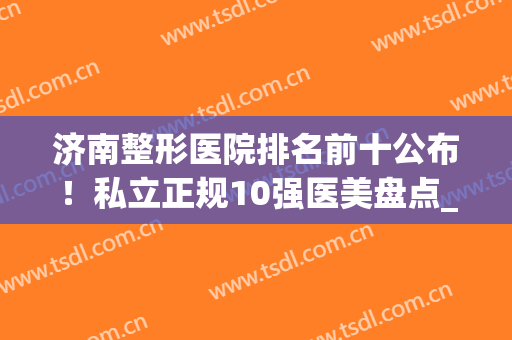 济南整形医院排名前十公布！私立正规10强医美盘点_抗衰老案例及价格送上参考