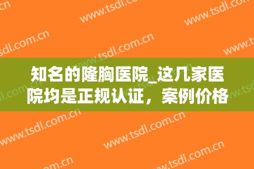 知名的隆胸医院_这几家医院均是正规认证，案例价格明了(做隆胸哪家医院好)