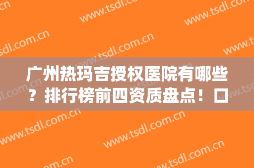 广州热玛吉授权医院有哪些？排行榜前四资质盘点！口碑案例&整形价格查询(郑州有热玛吉资质的医院)