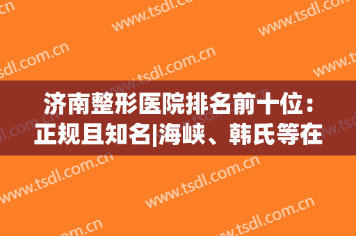 济南整形医院排名前十位：正规且知名|海峡、韩氏等在前三！(济南整形最好的医院)
