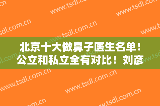 北京十大做鼻子医生名单！公立和私立全有对比！刘彦军等10位隆鼻价格查询