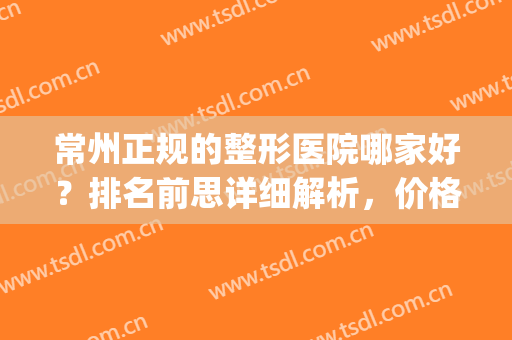 常州正规的整形医院哪家好？排名前思详细解析，价格参考(常州正规美容整形医院排名)