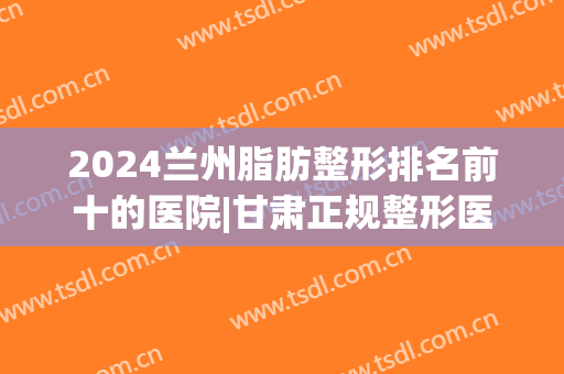 2024兰州脂肪整形排名前十的医院|甘肃正规整形医院排行(兰州整形医院排行榜)