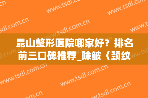 昆山整形医院哪家好？排名前三口碑推荐_除皱（颈纹）价格查询(昆山整形的医院哪家好)