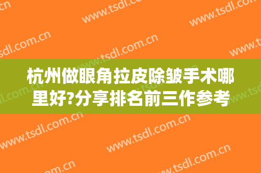 杭州做眼角拉皮除皱手术哪里好?分享排名前三作参考(杭州拉皮整形医院哪家好)