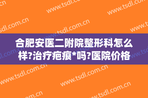 合肥安医二附院整形科怎么样?治疗疤痕*吗?医院价格表曝光(合肥安医有整形科吗)