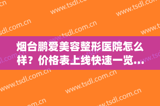 烟台鹏爱美容整形医院怎么样？价格表上线快速一览……(烟台鹏爱宝丽美容整形医院)