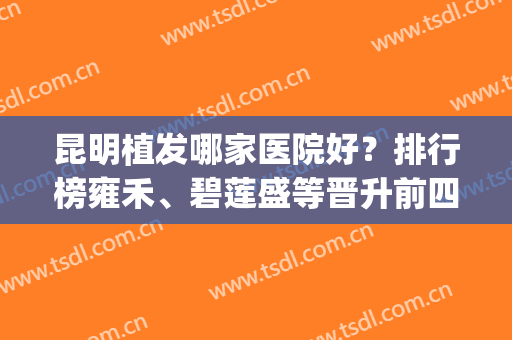 昆明植发哪家医院好？排行榜雍禾、碧莲盛等晋升前四_案例和价格清单透明！