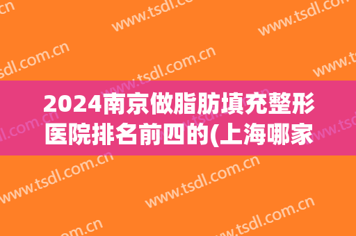 2024南京做脂肪填充整形医院排名前四的(上海哪家整形医院脂肪填充好)