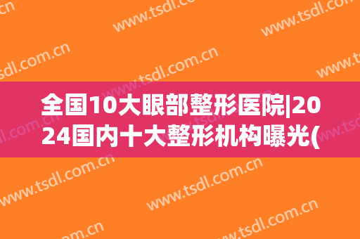 全国10大眼部整形医院|2024国内十大整形机构曝光(国内眼部整形医生排名)