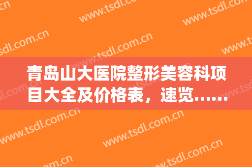 青岛山大医院整形美容科项目大全及价格表，速览……(青岛山大整形美容医院官网)
