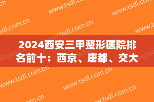 2024西安三甲整形医院排名前十：西京、唐都、交大一附院等认证十强！(西安整形医院排名前三的)