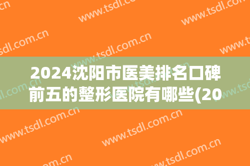 2024沈阳市医美排名口碑前五的整形医院有哪些(2024沈阳市医美排名口碑前五的整形医院有哪些呢)
