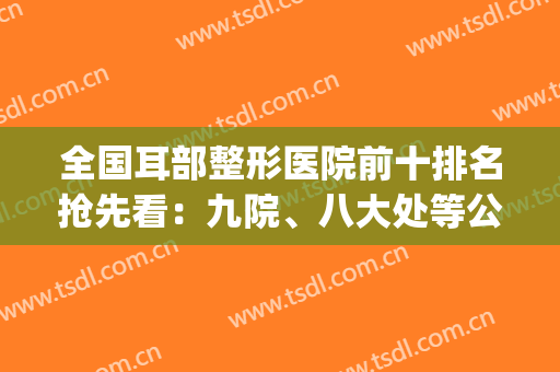 全国耳部整形医院前十排名抢先看：九院、八大处等公立占比多！(耳朵整形公立医院排名)