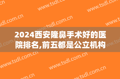 2024西安隆鼻手术好的医院排名,前五都是公立机构(西安最好的隆鼻医院叫什么)