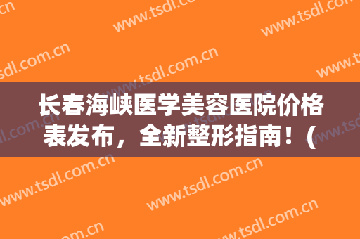 长春海峡医学美容医院价格表发布，全新整形指南！(长春海峡医学美容医院怎么样)