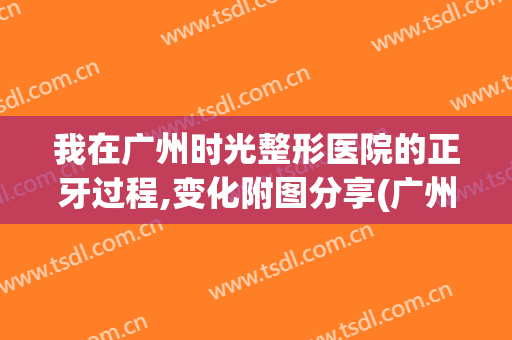 我在广州时光整形医院的正牙过程,变化附图分享(广州时光整形医院做正牙手术怎么样?)