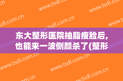 东大整形医院抽脂瘦脸后,也能来一波侧颜杀了(整形医院面部吸脂)