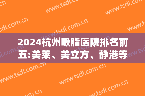 2024杭州吸脂医院排名前五:美莱、美立方、静港等凭实力上线(杭州静港医疗美容医院吸脂)