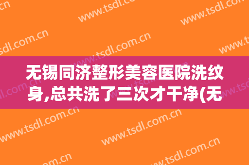 无锡同济整形美容医院洗纹身,总共洗了三次才干净(无锡二院洗纹身多少钱)