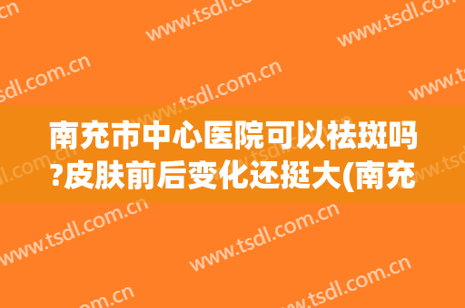 南充市中心医院可以祛斑吗?皮肤前后变化还挺大(南充中心医院祛斑怎么样)