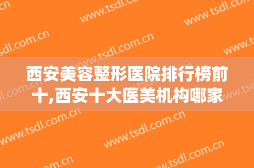 西安美容整形医院排行榜前十,西安十大医美机构哪家好?(西安都有哪些整形美容医院)