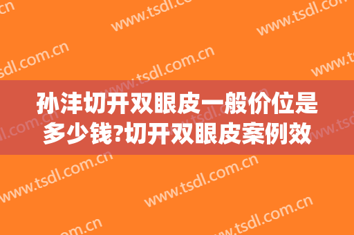 孙沣切开双眼皮一般价位是多少钱?切开双眼皮案例效果对比图_上海市浦东新区浦南医院