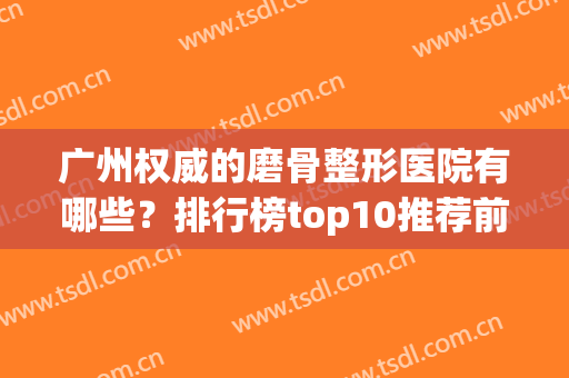 广州权威的磨骨整形医院有哪些？排行榜top10推荐前七强！正规有资质~(广州磨骨最好的医院)