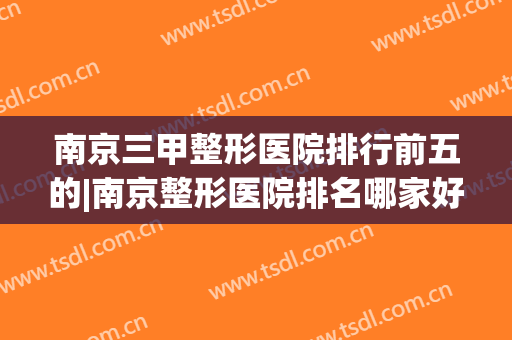 南京三甲整形医院排行前五的|南京整形医院排名哪家好(南京十大整形医院排名第一)