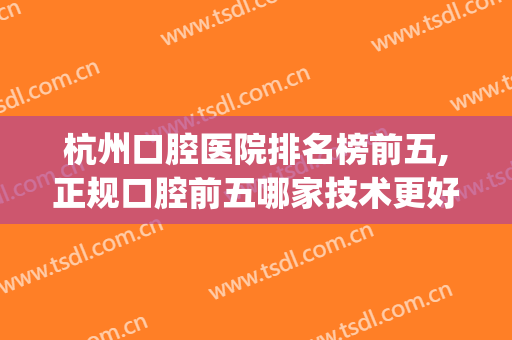 杭州口腔医院排名榜前五,正规口腔前五哪家技术更好(杭州哪个口腔医院比较好)