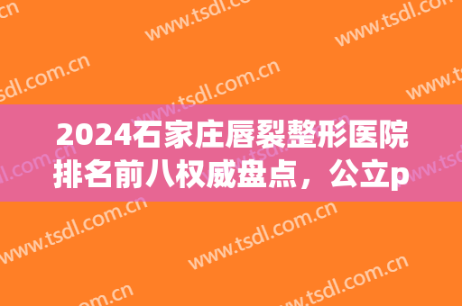 2024石家庄唇裂整形医院排名前八权威盘点，公立pk私立|前三花落谁家(石家庄哪个医院治唇裂有名)