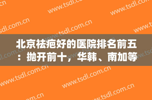 北京祛疤好的医院排名前五：抛开前十，华韩、南加等权威代表！(北京祛疤医院排行榜三甲)