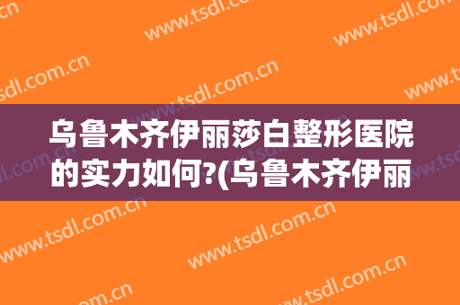 乌鲁木齐伊丽莎白整形医院的实力如何?(乌鲁木齐伊丽莎白整形医院地址)