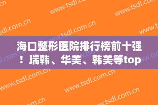 海口整形医院排行榜前十强！瑞韩、华美、韩美等top实力早了解早受益(海口口碑好的整形医院)