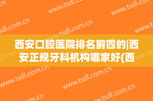 西安口腔医院排名前四的|西安正规牙科机构哪家好(西安口腔医院哪家好些)