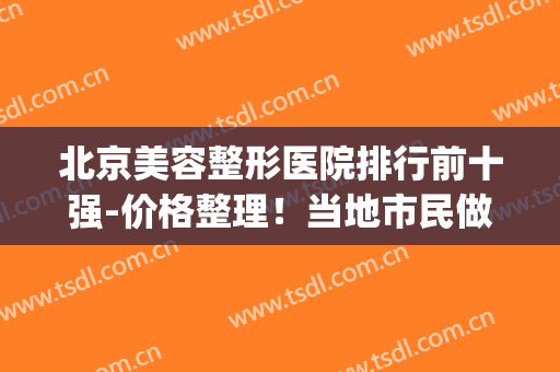 北京美容整形医院排行前十强-价格整理！当地市民做微整就选这10家(北京公立医美整形医院)