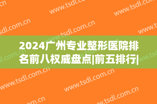 2024广州专业整形医院排名前八权威盘点|前五排行|前三声名鹊起~(广州医学整形医院排名榜)