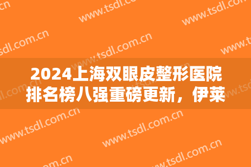 2024上海双眼皮整形医院排名榜八强重磅更新，伊莱美、百达丽全网点赞！