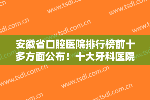 安徽省口腔医院排行榜前十多方面公布！十大牙科医院名单口碑请查收！